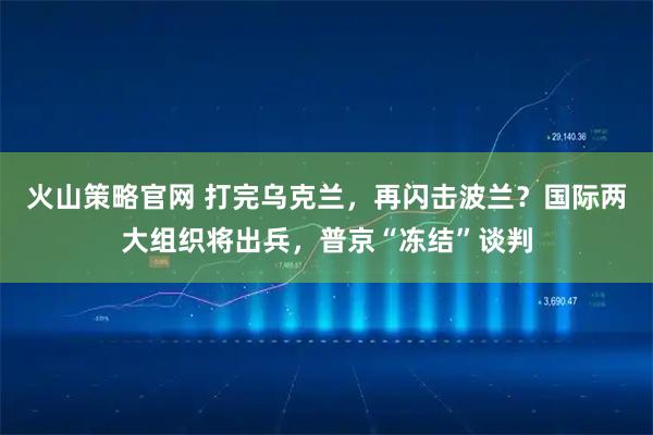 火山策略官网 打完乌克兰，再闪击波兰？国际两大组织将出兵，普京“冻结”谈判