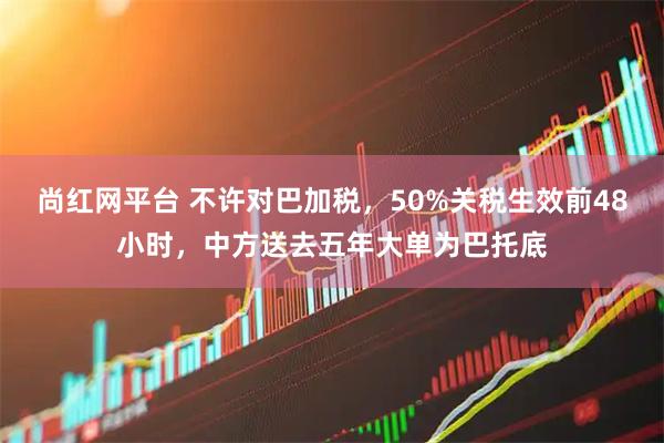 尚红网平台 不许对巴加税，50%关税生效前48小时，中方送去五年大单为巴托底