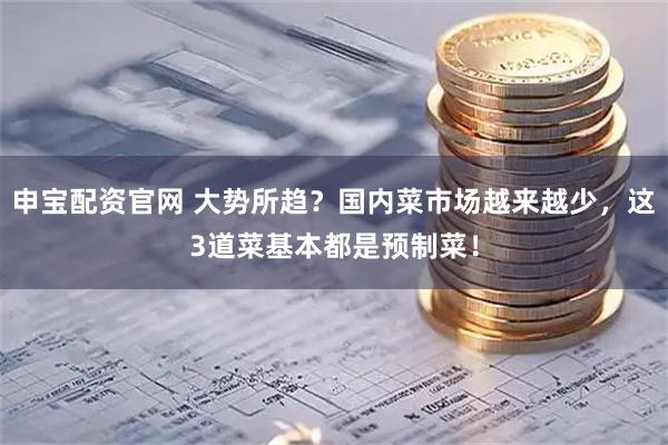 申宝配资官网 大势所趋？国内菜市场越来越少，这3道菜基本都是预制菜！