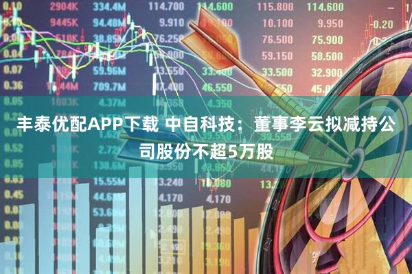 丰泰优配APP下载 中自科技：董事李云拟减持公司股份不超5万股