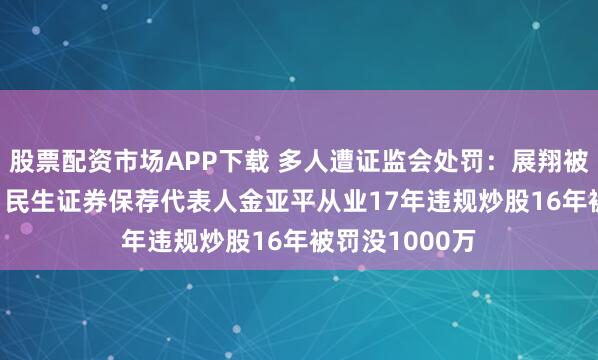 股票配资市场APP下载 多人遭证监会处罚：展翔被罚没1.59亿，民生证券保荐代表人金亚平从业17年违规炒股16年被罚没1000万