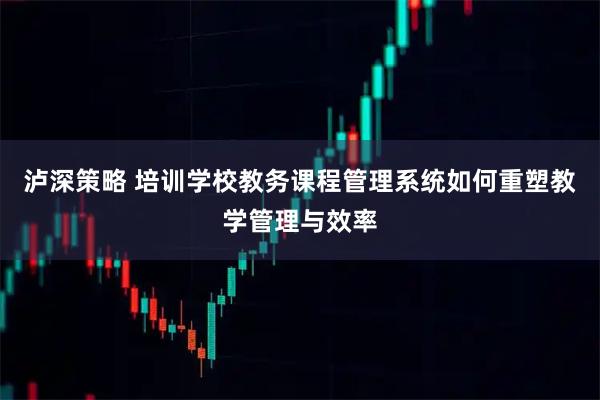 泸深策略 培训学校教务课程管理系统如何重塑教学管理与效率