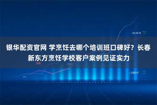 银华配资官网 学烹饪去哪个培训班口碑好？长春新东方烹饪学校客户案例见证实力