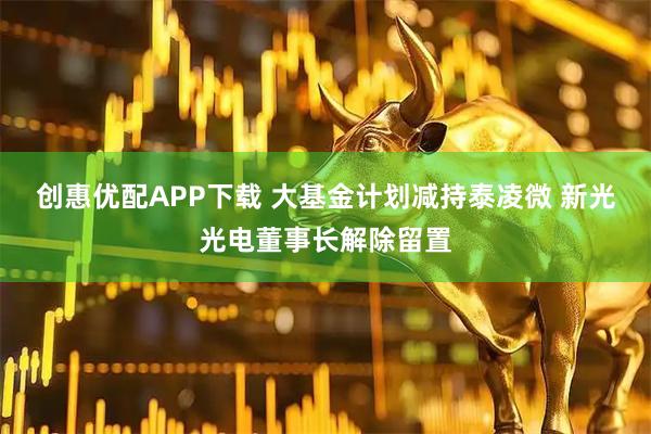 创惠优配APP下载 大基金计划减持泰凌微 新光光电董事长解除留置