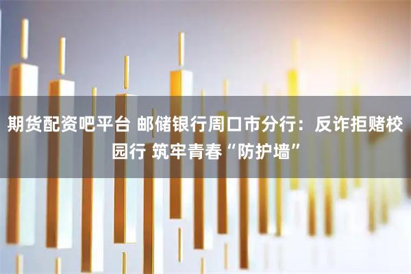 期货配资吧平台 邮储银行周口市分行：反诈拒赌校园行 筑牢青春“防护墙”