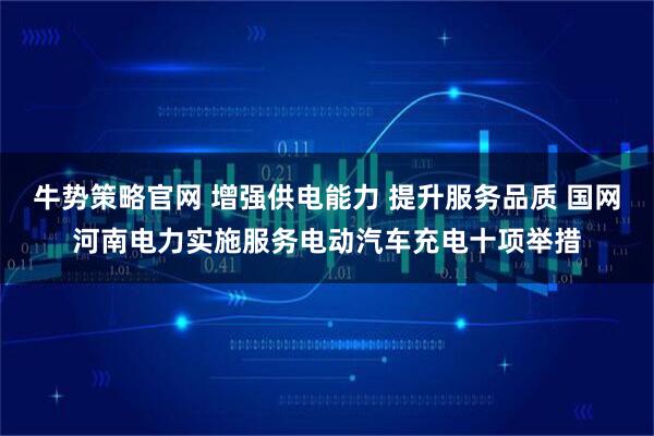 牛势策略官网 增强供电能力 提升服务品质 国网河南电力实施服务电动汽车充电十项举措