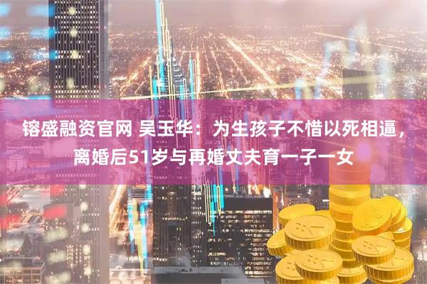 镕盛融资官网 吴玉华：为生孩子不惜以死相逼，离婚后51岁与再婚丈夫育一子一女