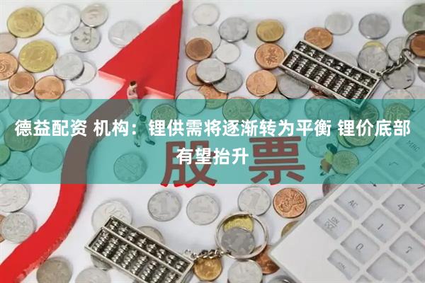德益配资 机构：锂供需将逐渐转为平衡 锂价底部有望抬升