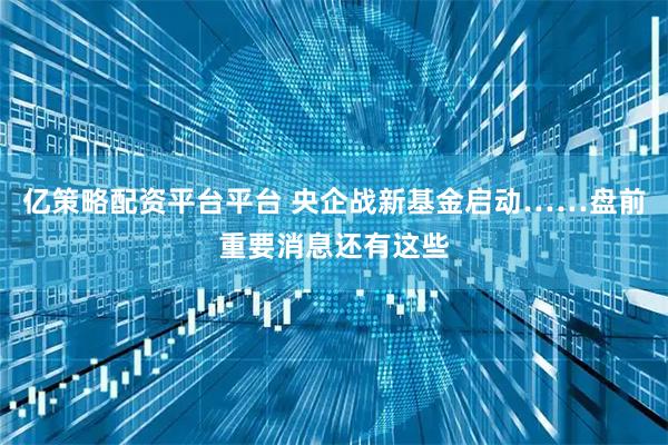 亿策略配资平台平台 央企战新基金启动……盘前重要消息还有这些