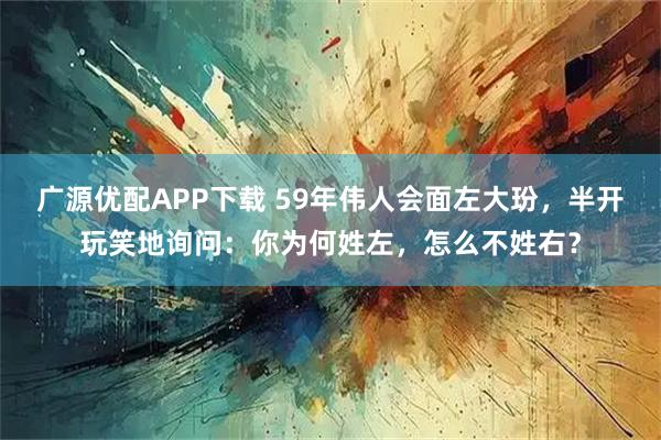 广源优配APP下载 59年伟人会面左大玢，半开玩笑地询问：你为何姓左，怎么不姓右？