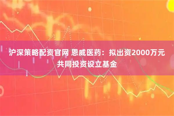 沪深策略配资官网 恩威医药：拟出资2000万元共同投资设立基金