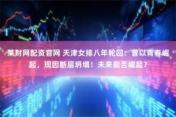 莱财网配资官网 天津女排八年轮回：曾以青春崛起，现因断层坍塌！未来能否崛起？