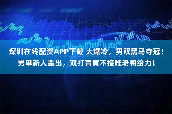 深圳在线配资APP下载 大爆冷，男双黑马夺冠！男单新人辈出，双打青黄不接唯老将给力！
