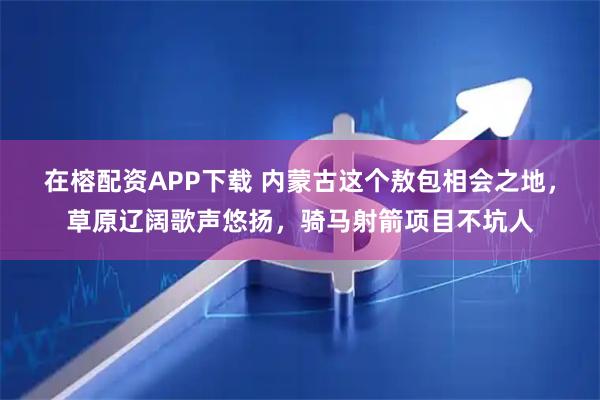 在榕配资APP下载 内蒙古这个敖包相会之地，草原辽阔歌声悠扬，骑马射箭项目不坑人