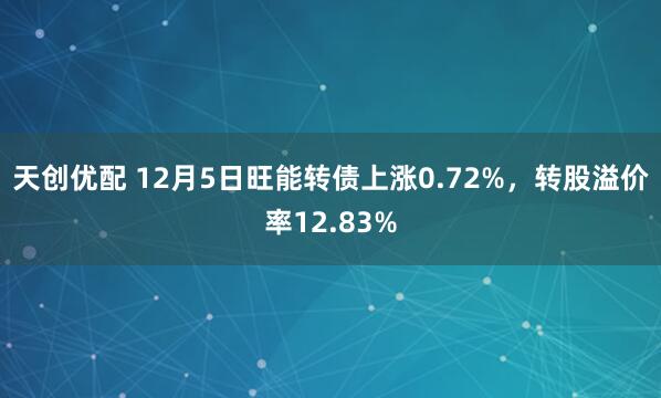 天创优配 12月5日旺能转债上涨0.72%，转股溢价率12.83%