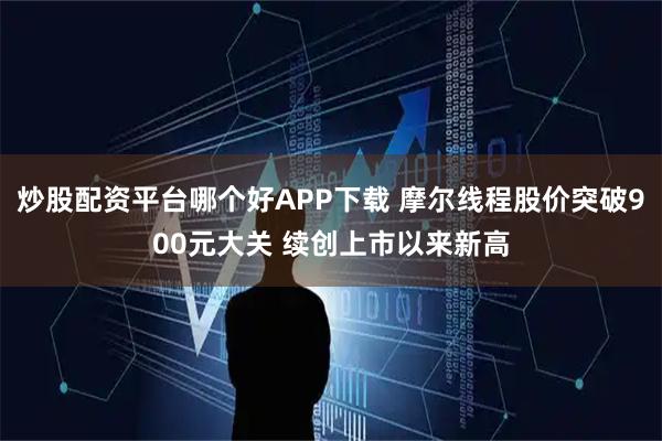 炒股配资平台哪个好APP下载 摩尔线程股价突破900元大关 续创上市以来新高