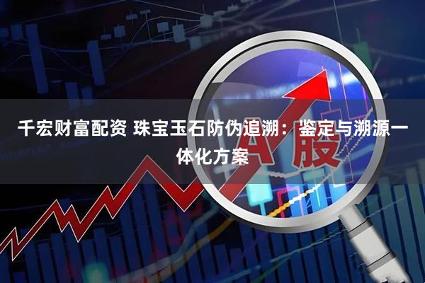 千宏财富配资 珠宝玉石防伪追溯：鉴定与溯源一体化方案