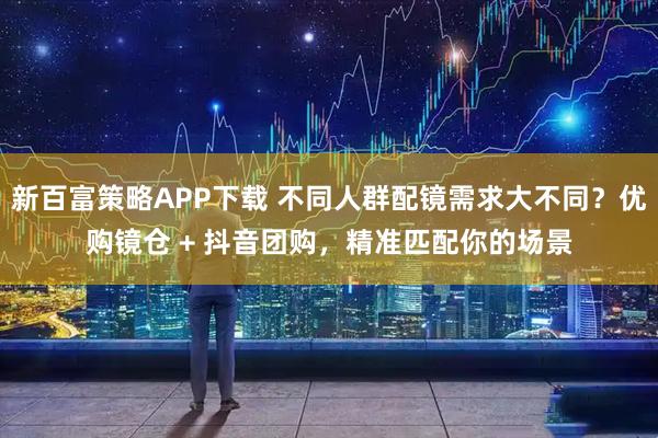 新百富策略APP下载 不同人群配镜需求大不同？优购镜仓 + 抖音团购，精准匹配你的场景