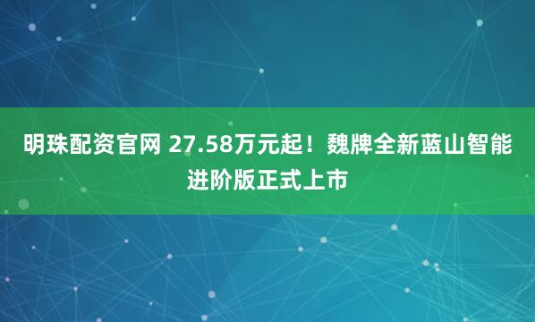 明珠配资官网 27.58万元起！魏牌全新蓝山智能进阶版正式上市