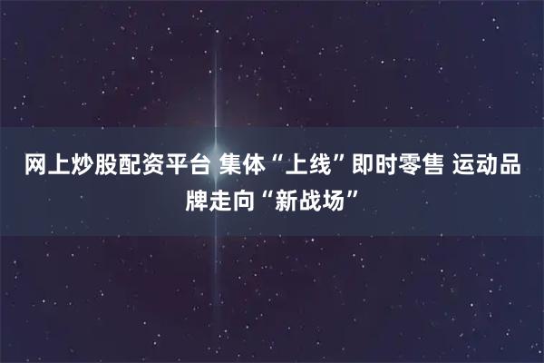 网上炒股配资平台 集体“上线”即时零售 运动品牌走向“新战场”