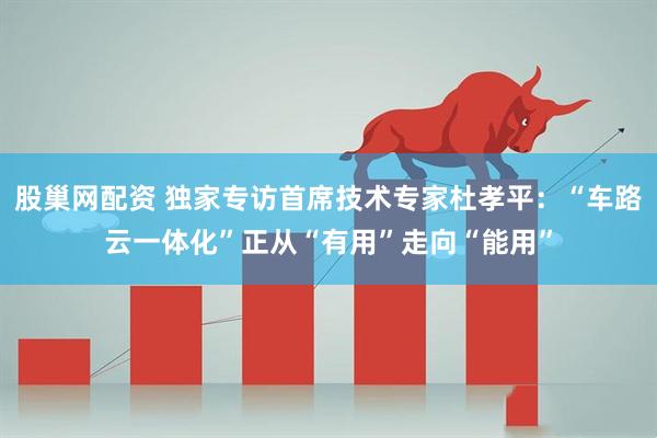 股巢网配资 独家专访首席技术专家杜孝平：“车路云一体化”正从“有用”走向“能用”