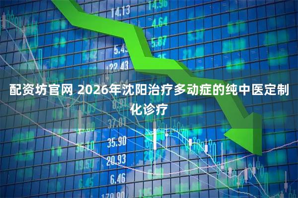 配资坊官网 2026年沈阳治疗多动症的纯中医定制化诊疗