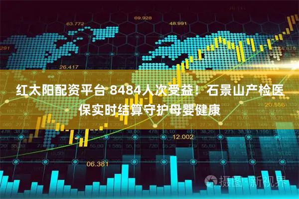 红太阳配资平台 8484人次受益！石景山产检医保实时结算守护母婴健康