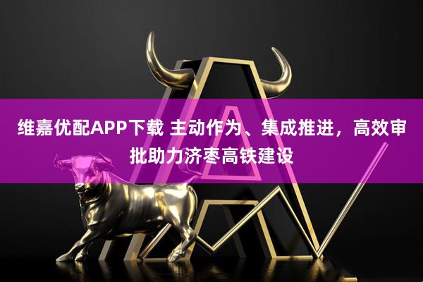 维嘉优配APP下载 主动作为、集成推进，高效审批助力济枣高铁建设
