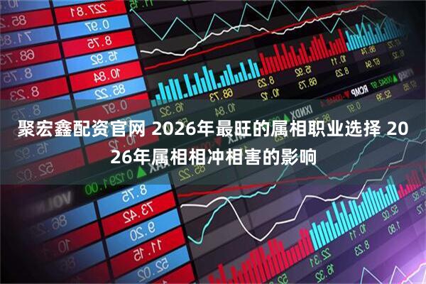 聚宏鑫配资官网 2026年最旺的属相职业选择 2026年属相相冲相害的影响