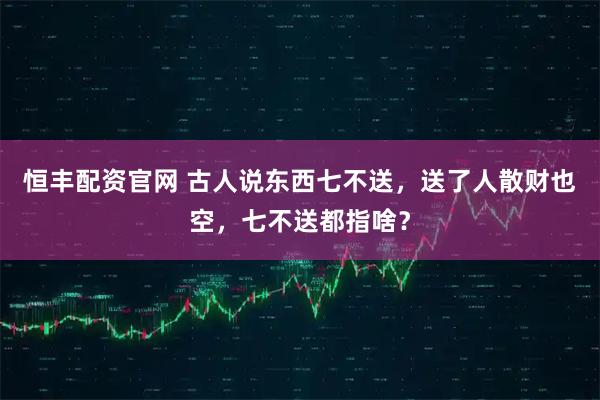 恒丰配资官网 古人说东西七不送，送了人散财也空，七不送都指啥？