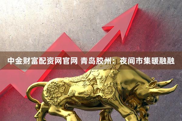 中金财富配资网官网 青岛胶州：夜间市集暖融融