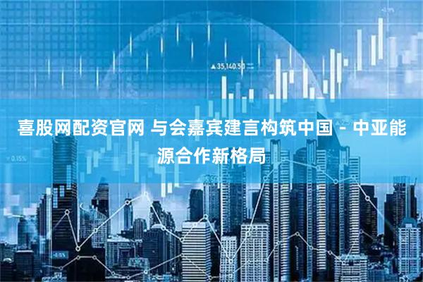 喜股网配资官网 与会嘉宾建言构筑中国－中亚能源合作新格局