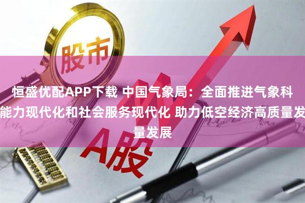 恒盛优配APP下载 中国气象局：全面推进气象科技能力现代化和社会服务现代化 助力低空经济高质量发展