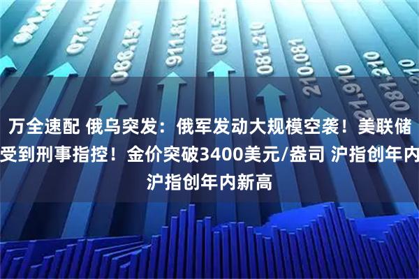 万全速配 俄乌突发：俄军发动大规模空袭！美联储主席受到刑事指控！金价突破3400美元/盎司 沪指创年内新高