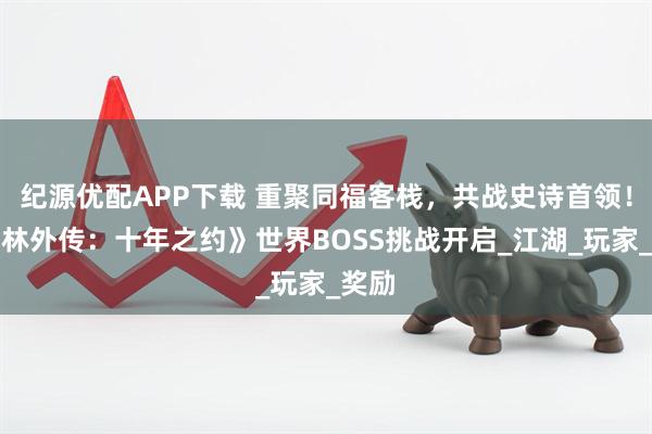 纪源优配APP下载 重聚同福客栈，共战史诗首领！《武林外传：十年之约》世界BOSS挑战开启_江湖_玩家_奖励