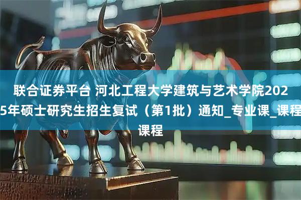 联合证券平台 河北工程大学建筑与艺术学院2025年硕士研究生招生复试（第1批）通知_专业课_课程