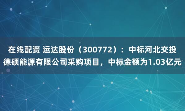 在线配资 运达股份（300772）：中标河北交投德硕能源有限公司采购项目，中标金额为1.03亿元