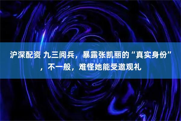 沪深配资 九三阅兵，暴露张凯丽的“真实身份”，不一般，难怪她能受邀观礼