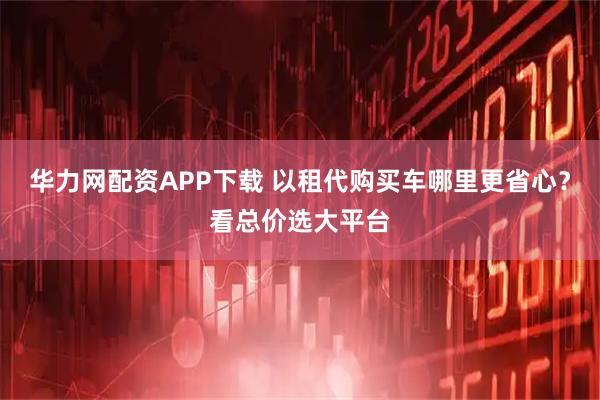 华力网配资APP下载 以租代购买车哪里更省心？看总价选大平台