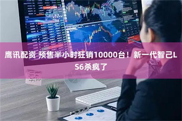 鹰讯配资 预售半小时狂销10000台！新一代智己LS6杀疯了