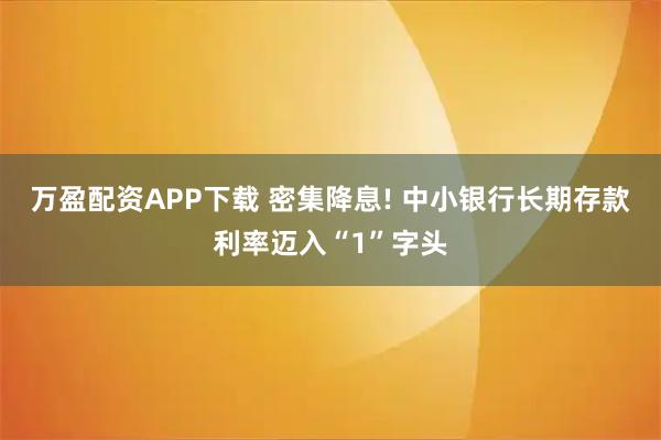 万盈配资APP下载 密集降息! 中小银行长期存款利率迈入“1”字头